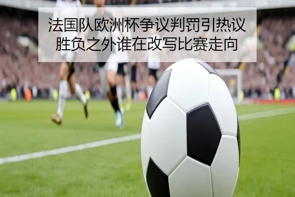 法国队欧洲杯争议判罚引热议 胜负之外谁在改写比赛走向